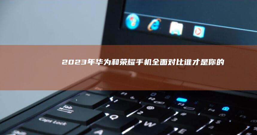 2023年华为和荣耀手机全面对比：谁才是你的最佳选择？华为和荣耀手机哪个好「2023年华为和荣耀手机全面对比：谁才是你的最佳选择？」